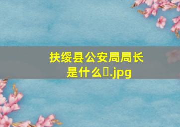 扶绥县公安局局长是什么�